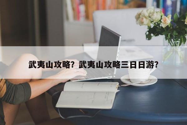 武夷山攻略？武夷山攻略三日日游？-第1张图片-潇倩百科