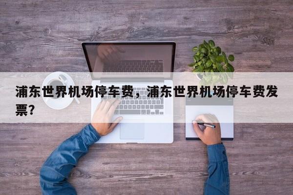 浦东世界机场停车费，浦东世界机场停车费发票？-第1张图片-潇倩百科