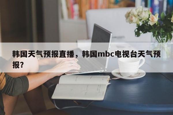 韩国天气预报直播，韩国mbc电视台天气预报？-第1张图片-潇倩百科