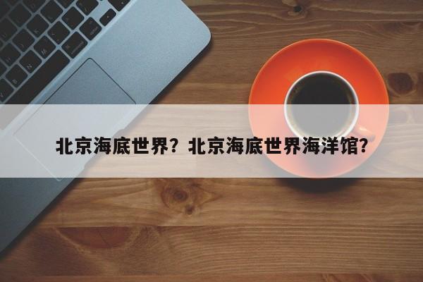 北京海底世界？北京海底世界海洋馆？-第1张图片-潇倩百科