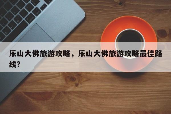 乐山大佛旅游攻略，乐山大佛旅游攻略最佳路线？-第1张图片-潇倩百科