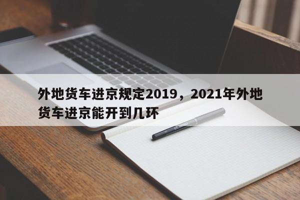 外地货车进京规定2019，2021年外地货车进京能开到几环-第1张图片-潇倩百科