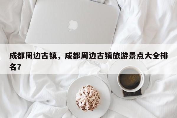 成都周边古镇，成都周边古镇旅游景点大全排名？-第1张图片-潇倩百科