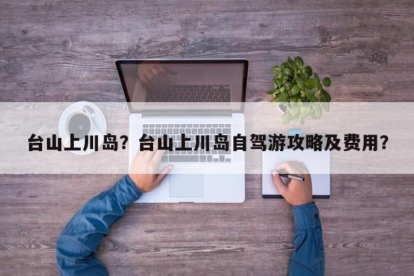 台山上川岛？台山上川岛自驾游攻略及费用？-第1张图片-潇倩百科