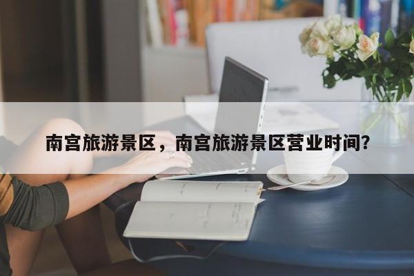 南宫旅游景区，南宫旅游景区营业时间？-第1张图片-潇倩百科