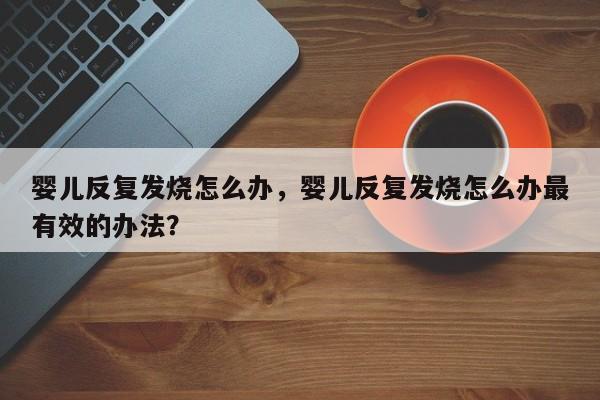 婴儿反复发烧怎么办，婴儿反复发烧怎么办最有效的办法？-第1张图片-潇倩百科