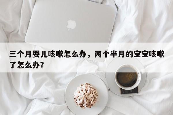 三个月婴儿咳嗽怎么办，两个半月的宝宝咳嗽了怎么办？-第1张图片-潇倩百科