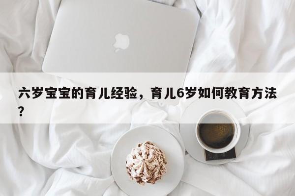 六岁宝宝的育儿经验，育儿6岁如何教育方法？-第1张图片-潇倩百科