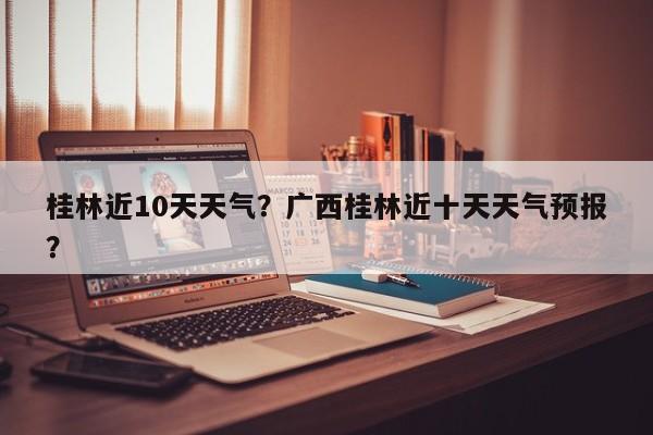 桂林近10天天气？广西桂林近十天天气预报？-第1张图片-潇倩百科