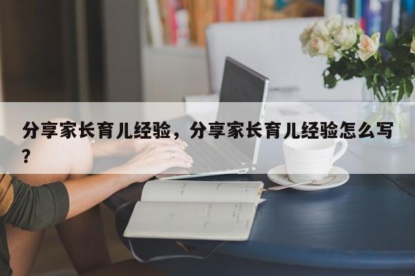 分享家长育儿经验，分享家长育儿经验怎么写？-第1张图片-潇倩百科