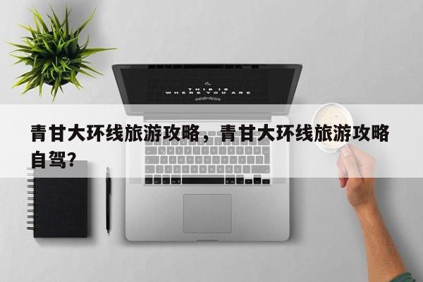 青甘大环线旅游攻略，青甘大环线旅游攻略 自驾？-第1张图片-潇倩百科