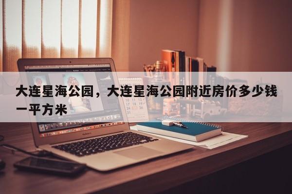 大连星海公园，大连星海公园附近房价多少钱一平方米-第1张图片-潇倩百科