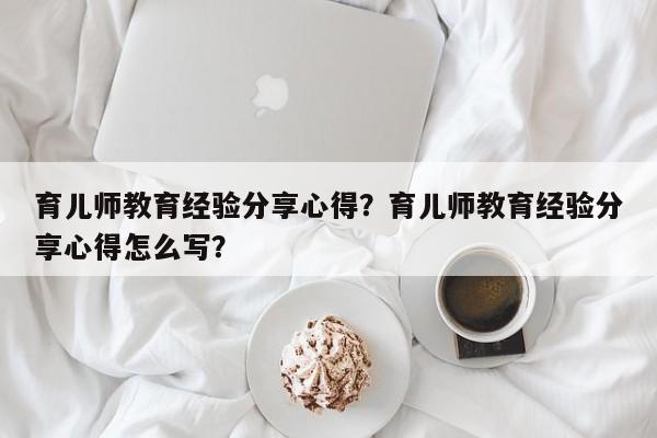 育儿师教育经验分享心得？育儿师教育经验分享心得怎么写？-第1张图片-潇倩百科