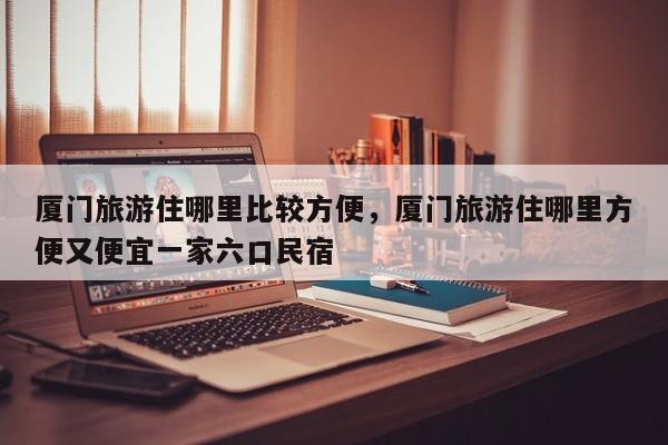 厦门旅游住哪里比较方便，厦门旅游住哪里方便又便宜一家六口民宿-第1张图片-潇倩百科