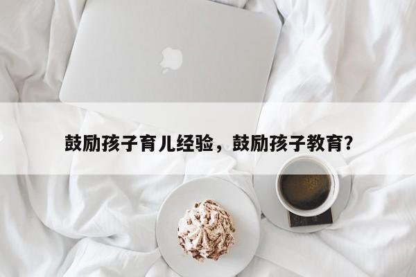 鼓励孩子育儿经验，鼓励孩子教育？-第1张图片-潇倩百科