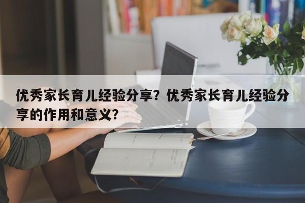 优秀家长育儿经验分享？优秀家长育儿经验分享的作用和意义？-第1张图片-潇倩百科