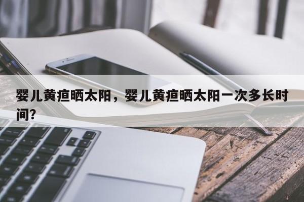 婴儿黄疸晒太阳，婴儿黄疸晒太阳一次多长时间？-第1张图片-潇倩百科