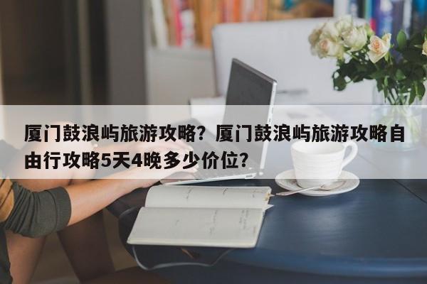 厦门鼓浪屿旅游攻略？厦门鼓浪屿旅游攻略自由行攻略5天4晚多少价位？-第1张图片-潇倩百科