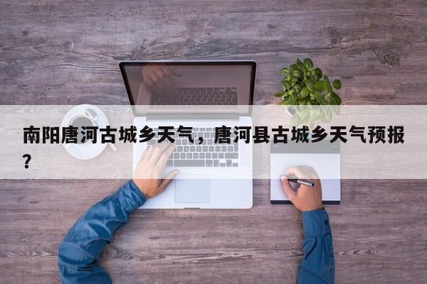 南阳唐河古城乡天气，唐河县古城乡天气预报？-第1张图片-潇倩百科