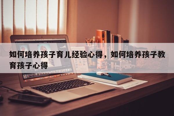 如何培养孩子育儿经验心得，如何培养孩子教育孩子心得-第1张图片-潇倩百科