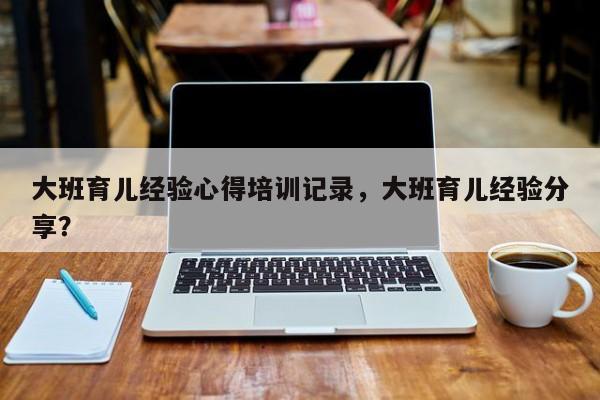 大班育儿经验心得培训记录，大班育儿经验分享？-第1张图片-潇倩百科