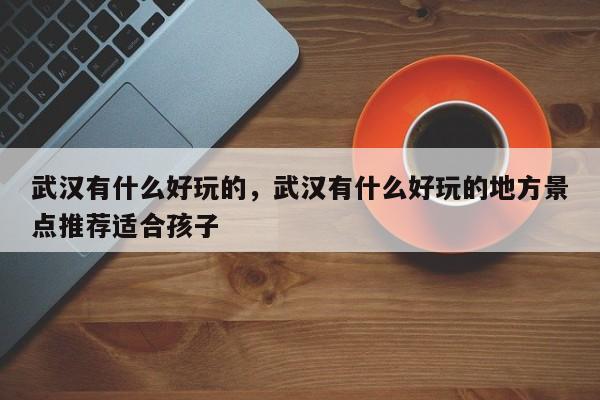 武汉有什么好玩的，武汉有什么好玩的地方景点推荐适合孩子-第1张图片-潇倩百科
