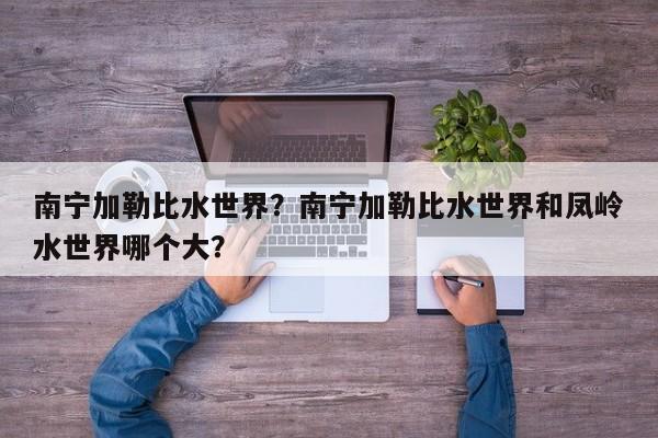 南宁加勒比水世界？南宁加勒比水世界和凤岭水世界哪个大？-第1张图片-潇倩百科