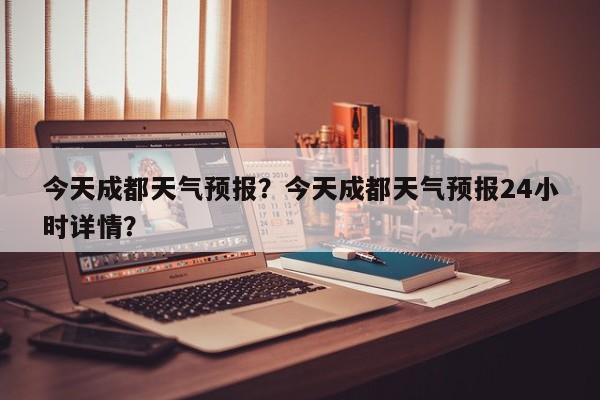 今天成都天气预报？今天成都天气预报24小时详情？-第1张图片-潇倩百科