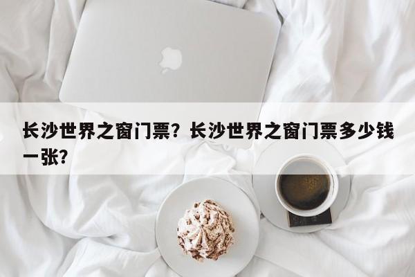 长沙世界之窗门票？长沙世界之窗门票多少钱一张？-第1张图片-潇倩百科