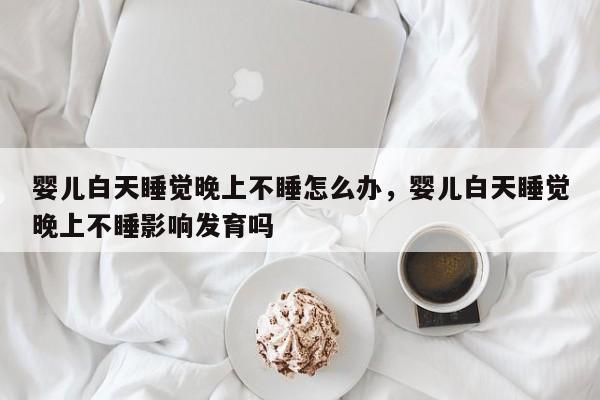 婴儿白天睡觉晚上不睡怎么办，婴儿白天睡觉晚上不睡影响发育吗-第1张图片-潇倩百科