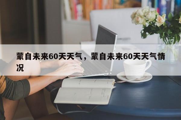 蒙自未来60天天气，蒙自未来60天天气情况-第1张图片-潇倩百科