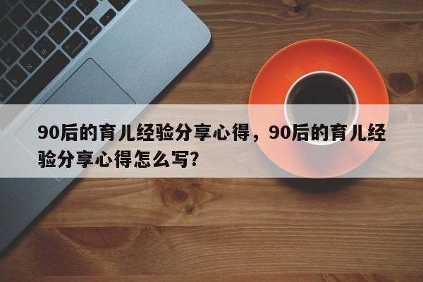 90后的育儿经验分享心得，90后的育儿经验分享心得怎么写？-第1张图片-潇倩百科