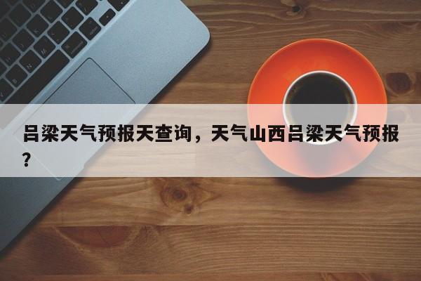 吕梁天气预报天查询，天气山西吕梁天气预报？-第1张图片-潇倩百科