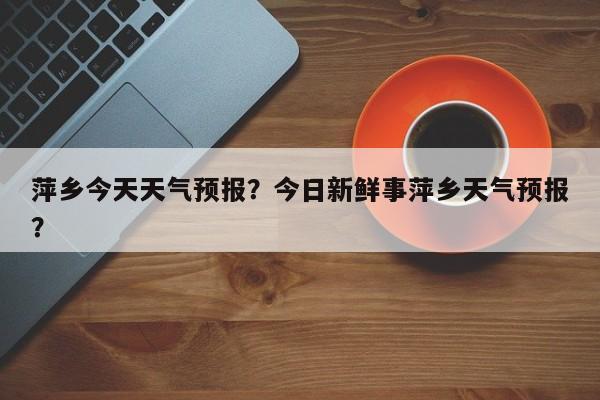萍乡今天天气预报？今日新鲜事萍乡天气预报？-第1张图片-潇倩百科