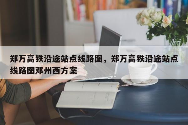 郑万高铁沿途站点线路图，郑万高铁沿途站点线路图邓州西方案-第1张图片-潇倩百科