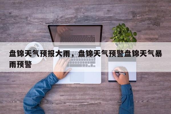 盘锦天气预报大雨，盘锦天气预警盘锦天气暴雨预警-第1张图片-潇倩百科