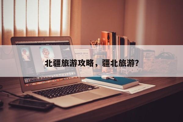 北疆旅游攻略，疆北旅游？-第1张图片-潇倩百科