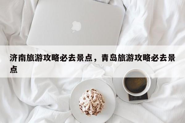 济南旅游攻略必去景点，青岛旅游攻略必去景点-第1张图片-潇倩百科