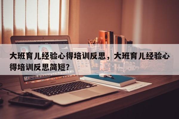 大班育儿经验心得培训反思，大班育儿经验心得培训反思简短？-第1张图片-潇倩百科