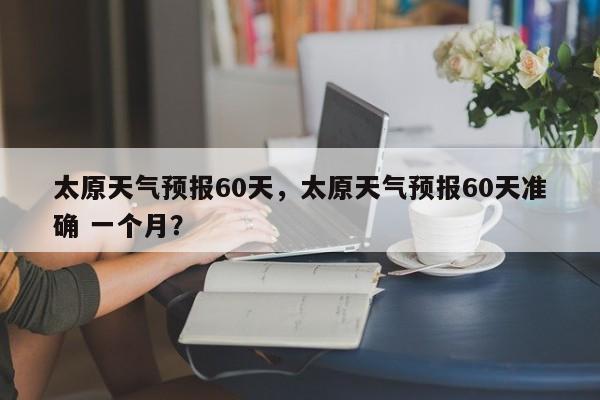 太原天气预报60天，太原天气预报60天准确 一个月？-第1张图片-潇倩百科