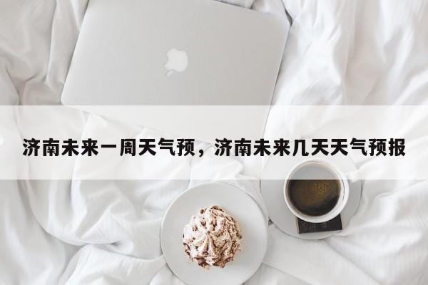 济南未来一周天气预，济南未来几天天气预报-第1张图片-潇倩百科