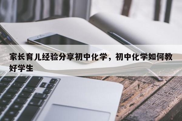 家长育儿经验分享初中化学，初中化学如何教好学生-第1张图片-潇倩百科