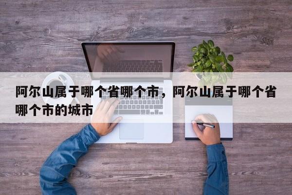 阿尔山属于哪个省哪个市，阿尔山属于哪个省哪个市的城市-第1张图片-潇倩百科