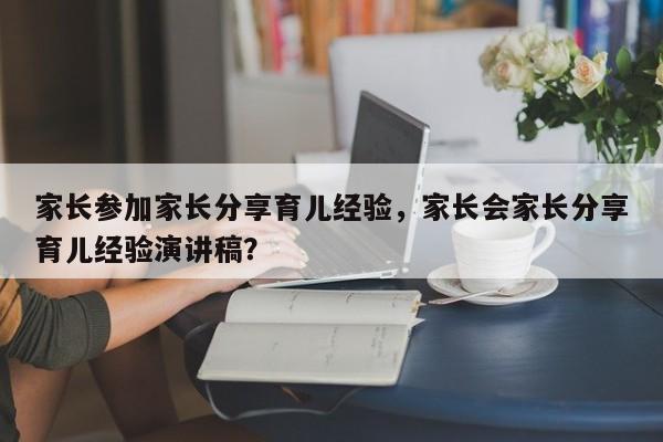 家长参加家长分享育儿经验，家长会家长分享育儿经验演讲稿？-第1张图片-潇倩百科
