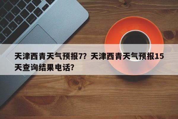 天津西青天气预报7？天津西青天气预报15天查询结果电话？-第1张图片-潇倩百科