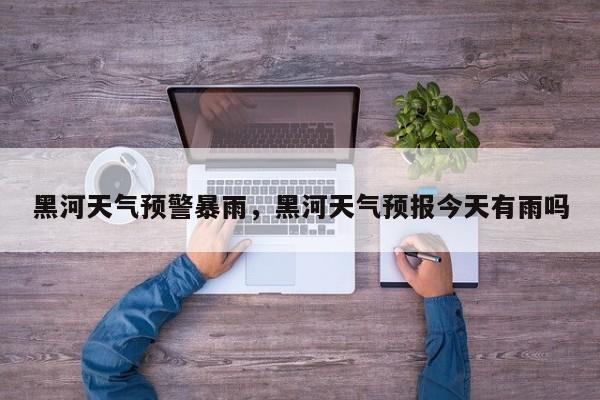 黑河天气预警暴雨，黑河天气预报今天有雨吗-第1张图片-潇倩百科