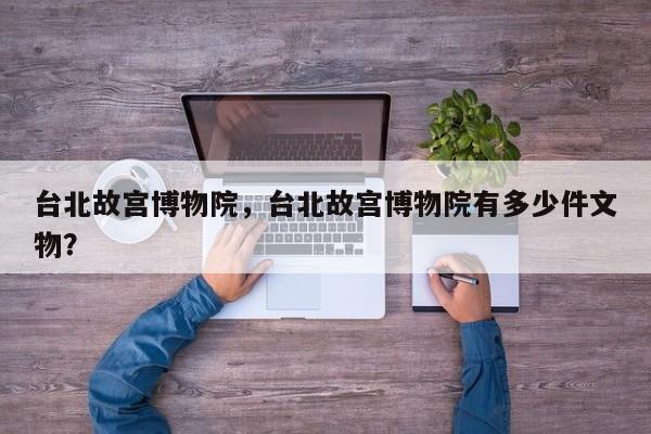 台北故宫博物院，台北故宫博物院有多少件文物？-第1张图片-潇倩百科