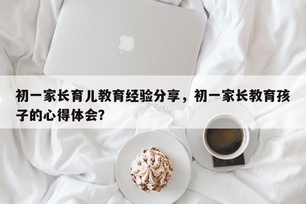 初一家长育儿教育经验分享，初一家长教育孩子的心得体会？-第1张图片-潇倩百科
