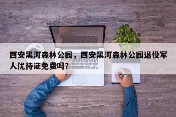 西安黑河森林公园，西安黑河森林公园退役军人优待证免费吗？-第1张图片-潇倩百科