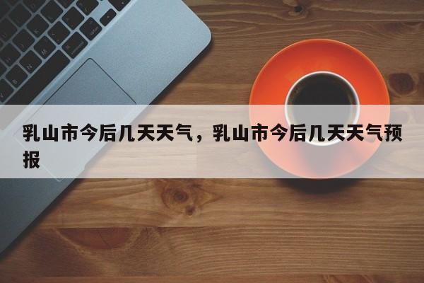 乳山市今后几天天气，乳山市今后几天天气预报-第1张图片-潇倩百科